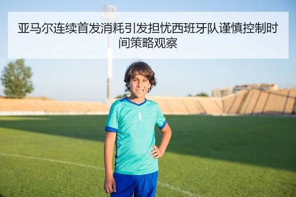 亚马尔连续首发消耗引发担忧西班牙队谨慎控制时间策略观察