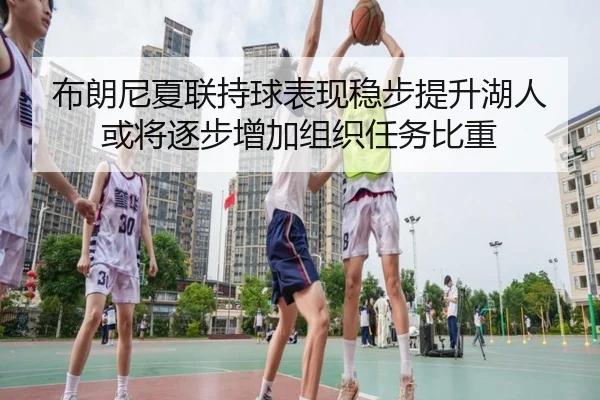 布朗尼夏联持球表现稳步提升湖人或将逐步增加组织任务比重
